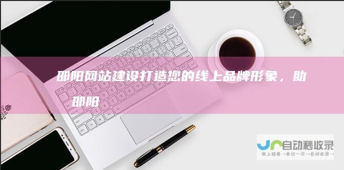 邵阳网站建设：打造您的线上品牌形象，助力邵阳企业发展